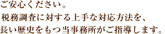 ご安心ください。税務調査に対する上手な対応方法を長い歴史をもつ当事務所がご指導します。