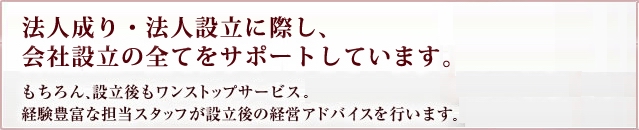 法人成り・法人設立に際し、会社設立の全てをサポートしています。もちろん、設立後もワンストップサービス。経験豊富な担当スタッフが設立後の経営アドバイスを行います。